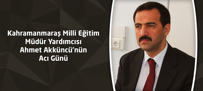 Kahramanmaraş Milli Eğitim Müdür Yardımcısı Ahmet Akküncü’nün Acı Günü